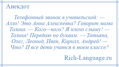 
    Телефонный звонок в учительской: — Алло! Это Анна Алексеевна? Говорит мама Толика. — Кого—кого? Я плохо слышу! — Толика! Передаю по буквам: — Татьяна, Олег, Леонид, Иван, Кирилл, Андрей! — Что? И все дети учатся в моем классе?