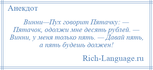
    Винни—Пух говорит Пятачку: — Пятачок, одолжи мне десять рублей. — Винни, у меня только пять. — Давай пять, а пять будешь должен!
