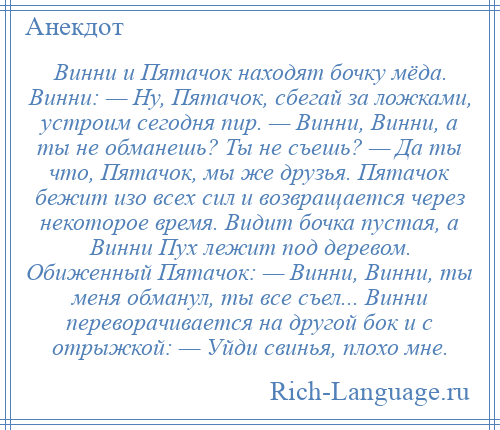 
    Винни и Пятачок находят бочку мёда. Винни: — Ну, Пятачок, сбегай за ложками, устроим сегодня пир. — Винни, Винни, а ты не обманешь? Ты не съешь? — Да ты что, Пятачок, мы же друзья. Пятачок бежит изо всех сил и возвращается через некоторое время. Видит бочка пустая, а Винни Пух лежит под деревом. Обиженный Пятачок: — Винни, Винни, ты меня обманул, ты все съел... Винни переворачивается на другой бок и с отрыжкой: — Уйди свинья, плохо мне.