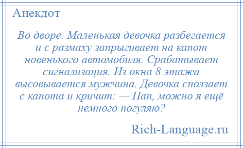 
    Во дворе. Маленькая девочка разбегается и с размаху запрыгивает на капот новенького автомобиля. Срабатывает сигнализация. Из окна 8 этажа высовывается мужчина. Девочка сползает с капота и кричит: — Пап, можно я ещё немного погуляю?