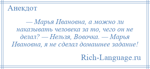 
    — Марья Ивановна, а можно ли наказывать человека за то, чего он не делал? — Нельзя, Вовочка. — Марья Ивановна, я не сделал домашнее задание!