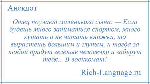 
    Отец поучает маленького сына: — Если будешь много заниматься спортом, много кушать и не читать книжки, то вырастешь большим и глупым, и тогда за тобой придут зелёные человечки и заберут тебя... В военкомат!