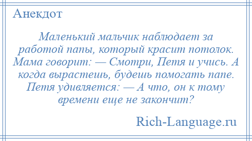 
    Маленький мальчик наблюдает за работой папы, который красит потолок. Мама говорит: — Смотри, Петя и учись. А когда вырастешь, будешь помогать папе. Петя удивляется: — А что, он к тому времени еще не закончит?