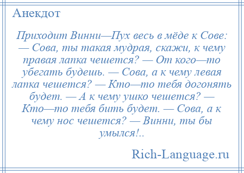 
    Приходит Винни—Пух весь в мёде к Сове: — Сова, ты такая мудрая, скажи, к чему правая лапка чешется? — От кого—то убегать будешь. — Сова, а к чему левая лапка чешется? — Кто—то тебя догонять будет. — А к чему ушко чешется? — Кто—то тебя бить будет. — Сова, а к чему нос чешется? — Винни, ты бы умылся!..