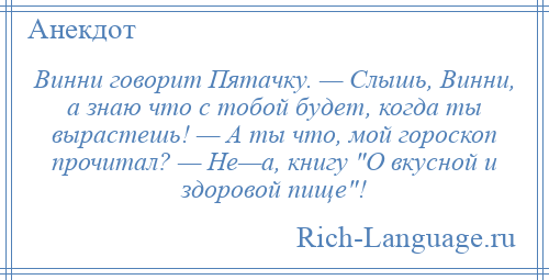 
    Винни говорит Пятачку. — Слышь, Винни, а знаю что с тобой будет, когда ты вырастешь! — А ты что, мой гороскоп прочитал? — Не—а, книгу О вкусной и здоровой пище !