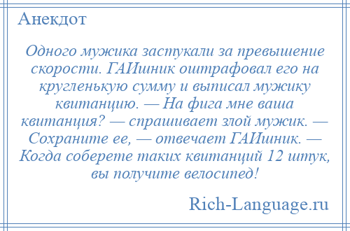 
    Одного мужика застукали за превышение скорости. ГАИшник оштрафовал его на кругленькую сумму и выписал мужику квитанцию. — На фига мне ваша квитанция? — спрашивает злой мужик. — Сохраните ее, — отвечает ГАИшник. — Когда соберете таких квитанций 12 штук, вы получите велосипед!