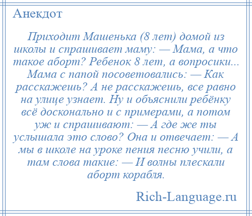 
    Приходит Машенька (8 лет) домой из школы и спрашивает маму: — Мама, а что такое аборт? Ребенок 8 лет, а вопросики... Мама с папой посоветовались: — Как расскажешь? А не расскажешь, все равно на улице узнает. Ну и объяснили ребёнку всё досконально и с примерами, а потом уж и спрашивают: — А где же ты услышала это слово? Она и отвечает: — А мы в школе на уроке пения песню учили, а там слова такие: — И волны плескали аборт корабля.