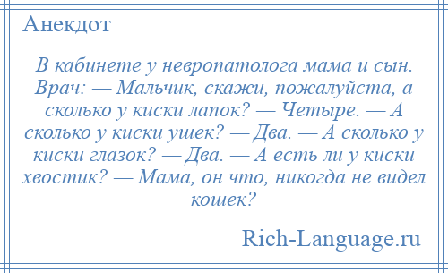 
    В кабинете у невропатолога мама и сын. Врач: — Мальчик, скажи, пожалуйста, а сколько у киски лапок? — Четыре. — А сколько у киски ушек? — Два. — А сколько у киски глазок? — Два. — А есть ли у киски хвостик? — Мама, он что, никогда не видел кошек?