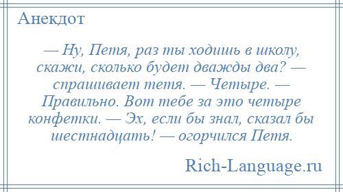 
    — Ну, Петя, раз ты ходишь в школу, скажи, сколько будет дважды два? — спрашивает тетя. — Четыре. — Правильно. Вот тебе за это четыре конфетки. — Эх, если бы знал, сказал бы шестнадцать! — огорчился Петя.