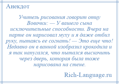 
    Учитель рисования говорит отцу Вовочки: — У вашего сына исключительные способности. Вчера на парте он нарисовал муху и я даже отбил руку, пытаясь ее согнать! — Это еще что! Недавно он в ванной изобразил крокодила и я так напугался, что пытался выскочить через дверь, которая была тоже нарисована на стене.