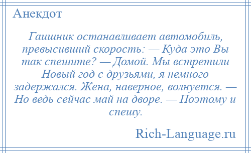 
    Гаишник останавливает автомобиль, превысивший скорость: — Куда это Вы так спешите? — Домой. Мы встретили Новый год с друзьями, я немного задержался. Жена, наверное, волнуется. — Но ведь сейчас май на дворе. — Поэтому и спешу.