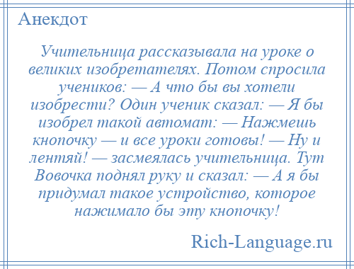 
    Учительница рассказывала на уроке о великих изобретателях. Потом спросила учеников: — А что бы вы хотели изобрести? Один ученик сказал: — Я бы изобрел такой автомат: — Нажмешь кнопочку — и все уроки готовы! — Ну и лентяй! — засмеялась учительница. Тут Вовочка поднял руку и сказал: — А я бы придумал такое устройство, которое нажимало бы эту кнопочку!