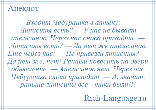 
    Входит Чебурашка в аптеку: — Липисины есть? — У нас не бывает апельсинов. Через час снова приходит: — Липисины есть? — Да нет же апельсинов. Еще через час: — Не привезли липисины? — Да нет же, нет! Решили повесить на двери объявление: — Апельсинов нет. Через час Чебурашка снова приходит: — А, значит, раньше липисины все—таки были!!!