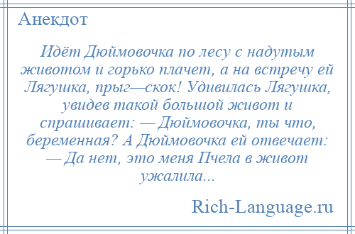 
    Идёт Дюймовочка по лесу с надутым животом и горько плачет, а на встречу ей Лягушка, прыг—скок! Удивилась Лягушка, увидев такой большой живот и спрашивает: — Дюймовочка, ты что, беременная? А Дюймовочка ей отвечает: — Да нет, это меня Пчела в живот ужалила...