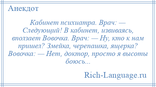 
    Кабинет психиатра. Врач: — Следующий! В кабинет, извиваясь, вползает Вовочка. Врач: — Ну, кто к нам пришел? Змейка, черепашка, ящерка? Вовочка: — Нет, доктор, просто я высоты боюсь...