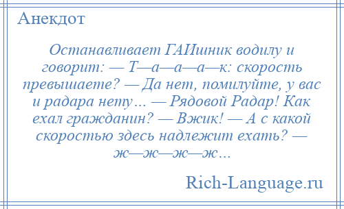 
    Останавливает ГАИшник водилу и говорит: — Т—а—а—а—к: скорость превышаете? — Да нет, помилуйте, у вас и радара нету… — Рядовой Радар! Как ехал гражданин? — Вжик! — А с какой скоростью здесь надлежит ехать? — ж—ж—ж—ж…