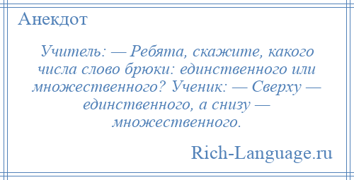 
    Учитель: — Ребята, скажите, какого числа слово брюки: единственного или множественного? Ученик: — Сверху — единственного, а снизу — множественного.