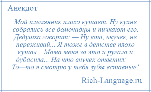 
    Мой племянник плохо кушает. Ну кухне собрались все домочадцы и пичкают его. Дедушка говорит: — Ну вот, внучек, не переживай... Я тоже в детстве плохо кушал... Мама меня за это и ругала и дубасила... На что внучек ответил: — То—то я смотрю у тебя зубы вставные!