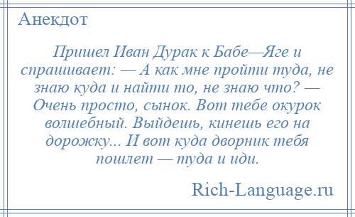 
    Пришел Иван Дурак к Бабе—Яге и спрашивает: — А как мне пройти туда, не знаю куда и найти то, не знаю что? — Очень просто, сынок. Вот тебе окурок волшебный. Выйдешь, кинешь его на дорожку... И вот куда дворник тебя пошлет — туда и иди.