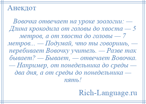 
    Вовочка отвечает на уроке зоологии: — Длина крокодила от головы до хвоста — 5 метров, а от хвоста до головы — 7 метров... — Подумай, что ты говоришь, — перебивает Вовочку учитель. — Разве так бывает? — Бывает, — отвечает Вовочка. — Например, от понедельника до среды — два дня, а от среды до понедельника — пять!