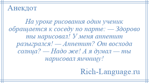 
    На уроке рисования один ученик обращается к соседу по парте: — Здорово ты нарисовал! У меня аппетит разыгрался! — Аппетит? От восхода солнца? — Надо же! А я думал — ты нарисовал яичницу!