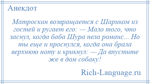 
    Матроскин возвращается с Шариком из гостей и ругает его: — Мало того, что заснул, когда баба Шура пела романс... Но ты еще и проснулся, когда она брала верхнюю ноту и крикнул: — Да впустите же в дом собаку!