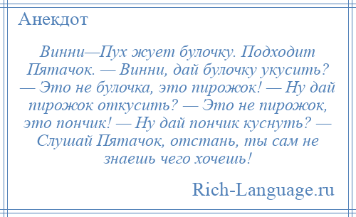 
    Винни—Пух жует булочку. Подходит Пятачок. — Винни, дай булочку укусить? — Это не булочка, это пирожок! — Ну дай пирожок откусить? — Это не пирожок, это пончик! — Ну дай пончик куснуть? — Слушай Пятачок, отстань, ты сам не знаешь чего хочешь!