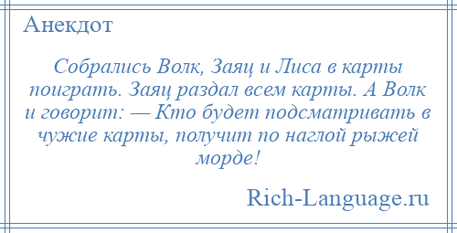 
    Собрались Волк, Заяц и Лиса в карты поиграть. Заяц раздал всем карты. А Волк и говорит: — Кто будет подсматривать в чужие карты, получит по наглой рыжей морде!