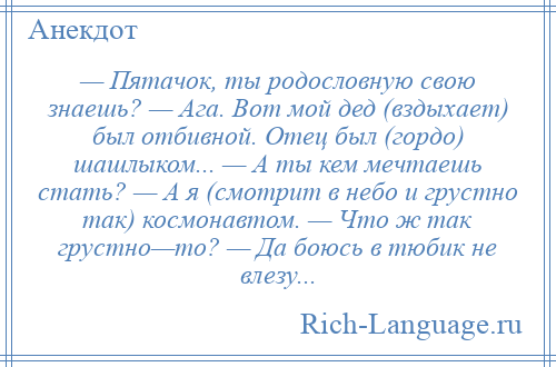 
    — Пятачок, ты родословную свою знаешь? — Ага. Вот мой дед (вздыхает) был отбивной. Отец был (гордо) шашлыком... — А ты кем мечтаешь стать? — А я (смотрит в небо и грустно так) космонавтом. — Что ж так грустно—то? — Да боюсь в тюбик не влезу...