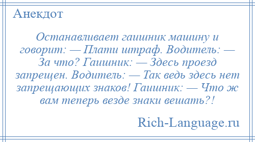 
    Останавливает гаишник машину и говорит: — Плати штраф. Водитель: — За что? Гаишник: — Здесь проезд запрещен. Водитель: — Так ведь здесь нет запрещающих знаков! Гаишник: — Что ж вам теперь везде знаки вешать?!