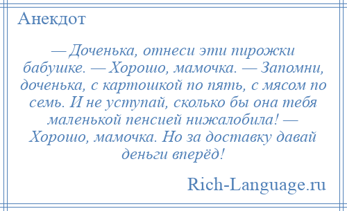 
    — Доченька, отнеси эти пирожки бабушке. — Хорошо, мамочка. — Запомни, доченька, с картошкой по пять, с мясом по семь. И не уступай, сколько бы она тебя маленькой пенсией нижалобила! — Хорошо, мамочка. Но за доставку давай деньги вперёд!