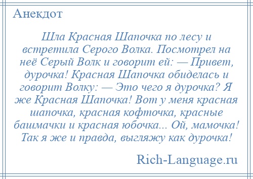 
    Шла Красная Шапочка по лесу и встретила Серого Волка. Посмотрел на неё Серый Волк и говорит ей: — Привет, дурочка! Красная Шапочка обиделась и говорит Волку: — Это чего я дурочка? Я же Красная Шапочка! Вот у меня красная шапочка, красная кофточка, красные башмачки и красная юбочка... Ой, мамочка! Так я же и правда, выгляжу как дурочка!