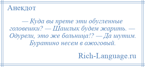 
    — Куда вы прете эти обугленные головешки? — Шашлык будем жарить. — Одурели, это же больница!? — Да шутим. Буратино несем в ожоговый.