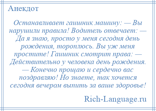 
    Останавливает гаишник машину: — Вы нарушили правила! Водитель отвечает: — Да я знаю, просто у меня сегодня день рождения, тороплюсь. Вы уж меня простите! Гаишник смотрит права: — Действительно у человека день рождения. — Конечно прощаю и сердечно вас поздравляю! Но знаете, так хочется сегодня вечером выпить за ваше здоровье!