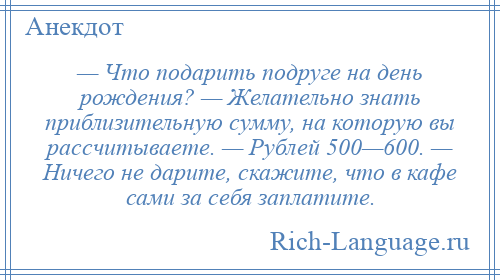 
    — Что подарить подруге на день рождения? — Желательно знать приблизительную сумму, на которую вы рассчитываете. — Рублей 500—600. — Ничего не дарите, скажите, что в кафе сами за себя заплатите.