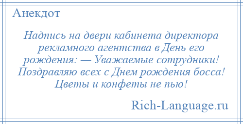 
    Надпись на двери кабинета директора рекламного агентства в День его рождения: — Уважаемые сотрудники! Поздравляю всех с Днем рождения босса! Цветы и конфеты не пью!