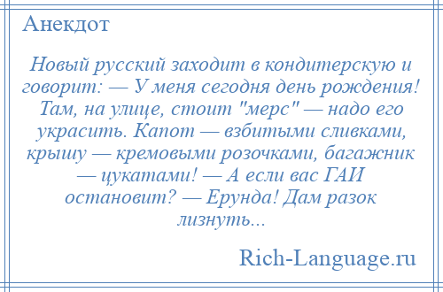 
    Новый русский заходит в кондитерскую и говорит: — У меня сегодня день рождения! Там, на улице, стоит мерс — надо его украсить. Капот — взбитыми сливками, крышу — кремовыми розочками, багажник — цукатами! — А если вас ГАИ остановит? — Ерунда! Дам разок лизнуть...