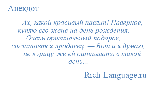 
    — Ах, какой красивый павлин! Наверное, куплю его жене на день рождения. — Очень оригинальный подарок, — соглашается продавец. — Вот и я думаю, — не курицу же ей ощипывать в такой день...