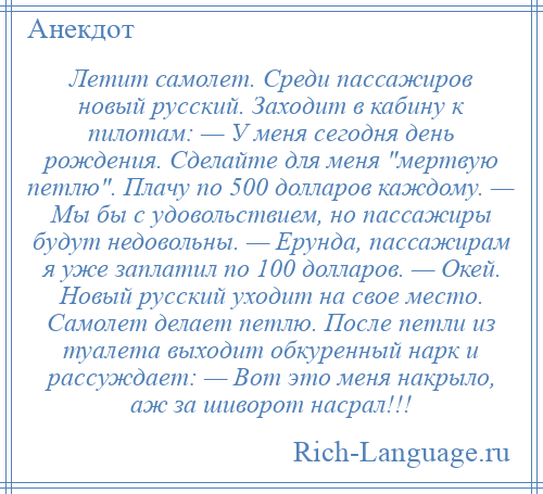 
    Летит самолет. Среди пассажиров новый русский. Заходит в кабину к пилотам: — У меня сегодня день рождения. Сделайте для меня мертвую петлю . Плачу по 500 долларов каждому. — Мы бы с удовольствием, но пассажиры будут недовольны. — Ерунда, пассажирам я уже заплатил по 100 долларов. — Окей. Новый русский уходит на свое место. Самолет делает петлю. После петли из туалета выходит обкуренный нарк и рассуждает: — Вот это меня накрыло, аж за шиворот насрал!!!