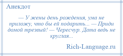 
    — У жены день рождения, ума не приложу, что бы ей подарить... — Приди домой трезвый! — Чересчур. Дата ведь не круглая...