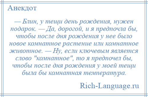 
    — Блин, у тещи день рождения, нужен подарок. — Да, дорогой, и я предпочла бы, чтобы после дня рождения у нее было новое комнатное растение или комнатное животное. — Ну, если ключевым является слово комнатное , то я предпочел бы, чтобы после дня рождения у моей тещи была бы комнатная температура.