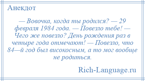 
    — Вовочка, когда ты родился? — 29 февраля 1984 года. — Повезло тебе! — Чего же повезло? День рождения раз в четыре года отмечают! — Повезло, что 84—й год был високосным, а то мог вообще не родиться.