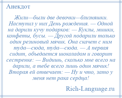 
    Жили—были две девочки—близняшки. Наступил у них День рождения. — Одной на дарили кучу подарков: — Куклы, мишки, конфеты, бусы. — Другой подарили только один резиновый мячик. Она скачет с ним туда—сюда, туда—сюда. — А первая сидит, объедается шоколадом и говорит сестренке: — Видишь, сколько мне всего на дарили, а тебе всего лишь один мячик! Вторая ей отвечает: — Ну и что, зато у меня нет рака сердца!