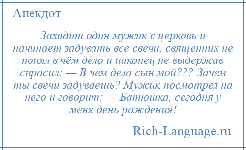 
    Заходит один мужик в церковь и начинает задувать все свечи, священник не понял в чём дело и наконец не выдержав спросил: — В чем дело сын мой??? Зачем ты свечи задуваешь? Мужик посмотрел на него и говорит: — Батюшка, сегодня у меня день рождения!