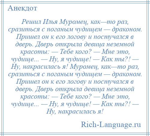 
    Решил Илья Муромец, как—то раз, сразиться с поганым чудищем — драконом. Пришел он к его логову и постучался в дверь. Дверь открыла девица неземной красоты: — Тебе кого? — Мне это, чудище... — Ну, я чудище! — Как ты?! — Ну, накрасилась я! Муромец, как—то раз, сразиться с поганым чудищем — драконом. Пришел он к его логову и постучался в дверь. Дверь открыла девица неземной красоты: — Тебе кого? — Мне это, чудище... — Ну, я чудище! — Как ты?! — Ну, накрасилась я!