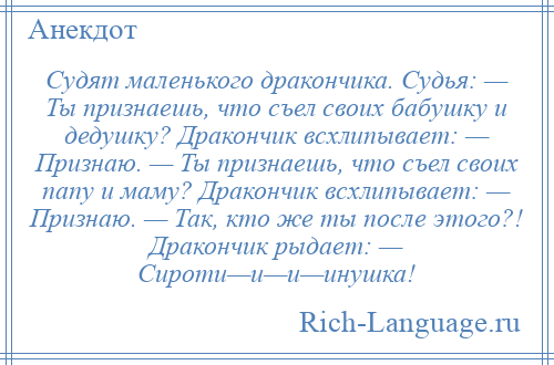 
    Судят маленького дракончика. Судья: — Ты признаешь, что съел своих бабушку и дедушку? Дракончик всхлипывает: — Признаю. — Ты признаешь, что съел своих папу и маму? Дракончик всхлипывает: — Признаю. — Так, кто же ты после этого?! Дракончик рыдает: — Сироти—и—и—инушка!