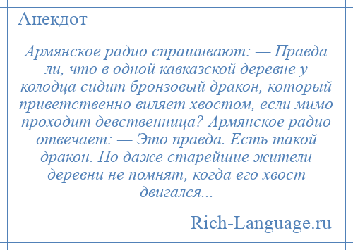 
    Армянское радио спрашивают: — Правда ли, что в одной кавказской деревне у колодца сидит бронзовый дракон, который приветственно виляет хвостом, если мимо проходит девственница? Армянское радио отвечает: — Это правда. Есть такой дракон. Но даже старейшие жители деревни не помнят, когда его хвост двигался...