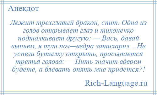 
    Лежит трехглавый дракон, спит. Одна из голов открывает глаз и тихонечко подталкивает другую: — Вась, давай выпьем, я тут пол—ведра затихарил... Не успели бутылку открыть, просыпается третья голова: — Пить значит вдвоем будете, а блевать опять мне придется?!