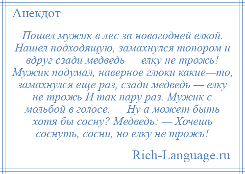 
    Пошел мужик в лес за новогодней елкой. Нашел подходящую, замахнулся топором и вдруг сзади медведь — елку не трожь! Мужик подумал, наверное глюки какие—то, замахнулся еще раз, сзади медведь — елку не трожь И так пару раз. Мужик с мольбой в голосе. — Ну а может быть хотя бы сосну? Медведь: — Хочешь соснуть, сосни, но елку не трожь!