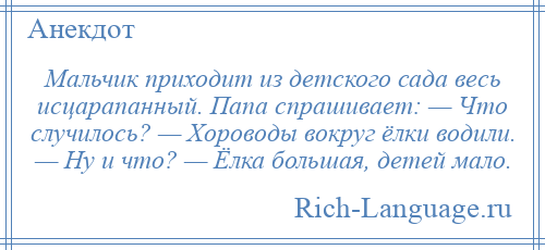 
    Мальчик приходит из детского сада весь исцарапанный. Папа спрашивает: — Что случилось? — Хороводы вокруг ёлки водили. — Ну и что? — Ёлка большая, детей мало.